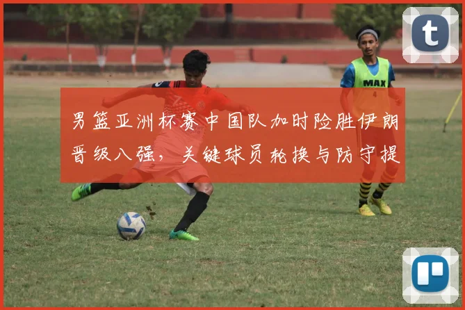 男篮亚洲杯赛中国队加时险胜伊朗晋级八强，关键球员轮换与防守提升