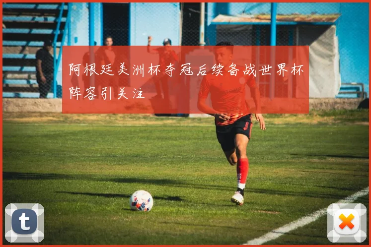 阿根廷美洲杯夺冠后续备战世界杯阵容引关注