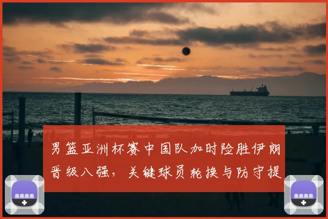 男篮亚洲杯赛中国队加时险胜伊朗晋级八强，关键球员轮换与防守提升