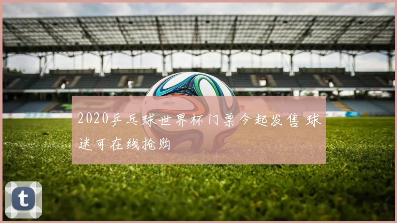 2020乒乓球世界杯门票今起发售 球迷可在线抢购