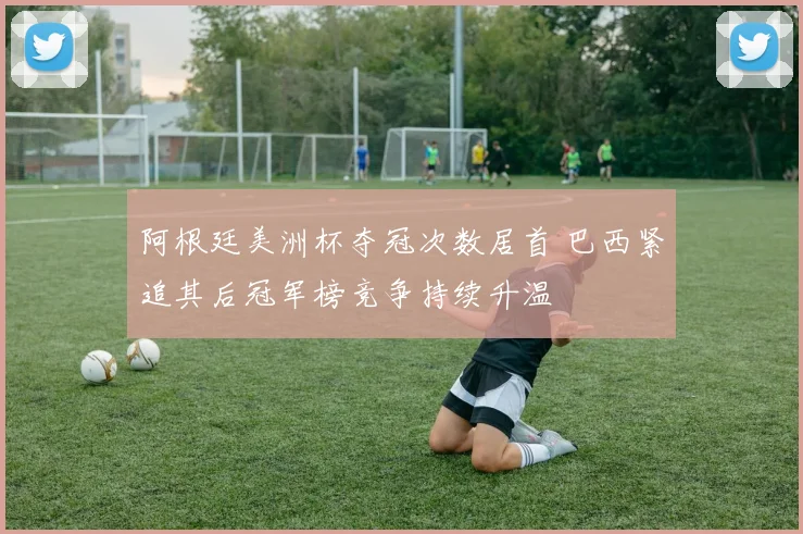 阿根廷美洲杯夺冠次数居首 巴西紧追其后冠军榜竞争持续升温