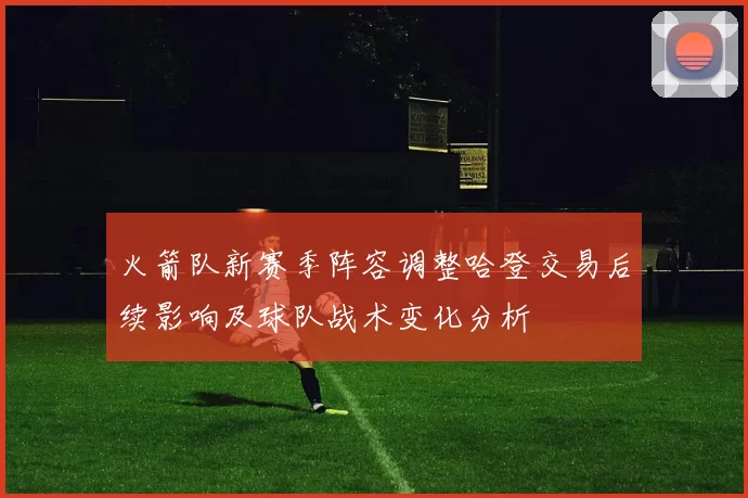 火箭队新赛季阵容调整哈登交易后续影响及球队战术变化分析