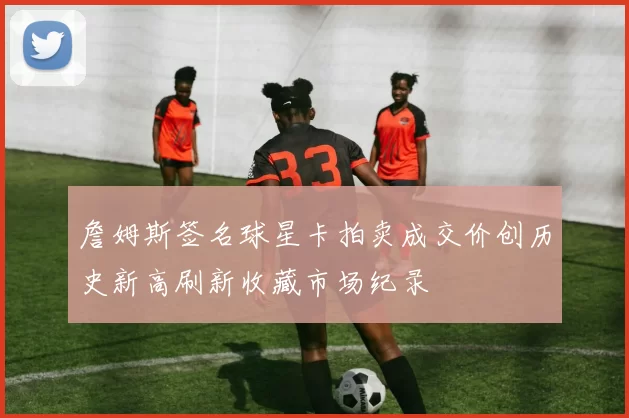 詹姆斯签名球星卡拍卖成交价创历史新高刷新收藏市场纪录