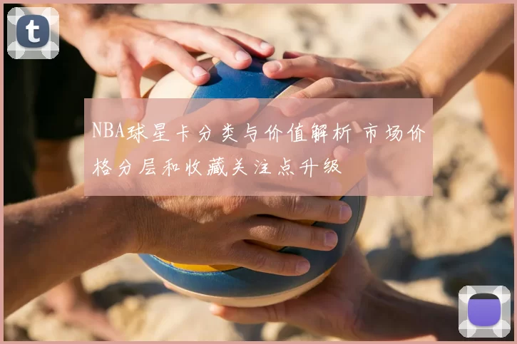 NBA球星卡分类与价值解析 市场价格分层和收藏关注点升级