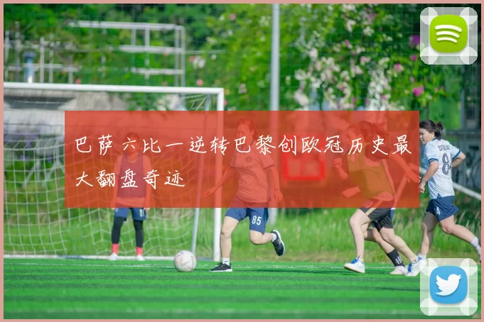 巴萨六比一逆转巴黎创欧冠历史最大翻盘奇迹