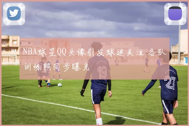 NBA球星QQ头像引发球迷关注 各队训练照同步曝光