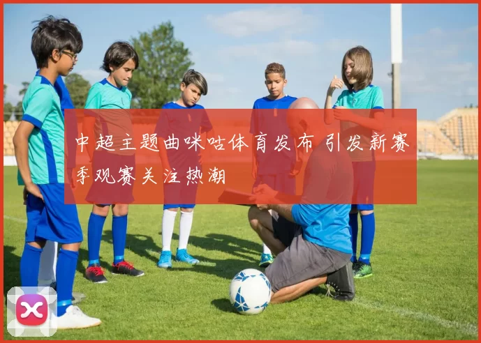 中超主题曲咪咕体育发布 引发新赛季观赛关注热潮