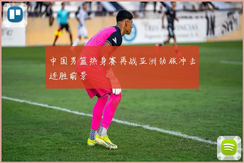 中国男篮热身赛再战亚洲劲旅冲击连胜前景