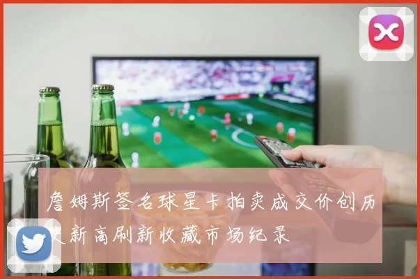 詹姆斯签名球星卡拍卖成交价创历史新高刷新收藏市场纪录