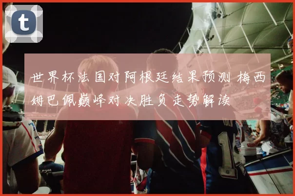 世界杯法国对阿根廷结果预测 梅西姆巴佩巅峰对决胜负走势解读