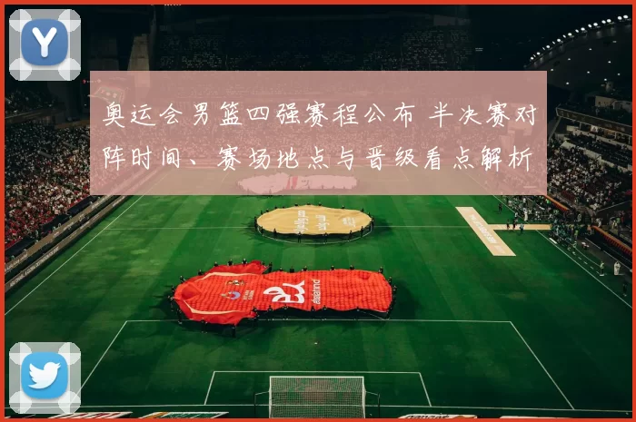 奥运会男篮四强赛程公布 半决赛对阵时间、赛场地点与晋级看点解析