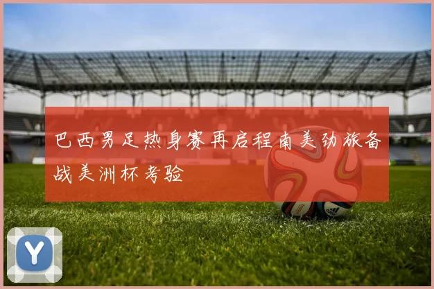 巴西男足热身赛再启程南美劲旅备战美洲杯考验