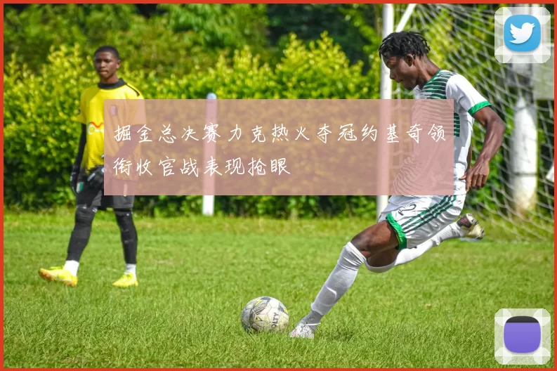 掘金总决赛力克热火夺冠约基奇领衔收官战表现抢眼