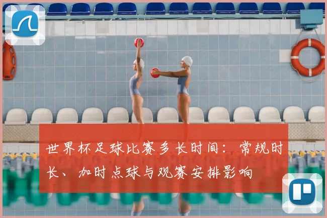 世界杯足球比赛多长时间：常规时长、加时点球与观赛安排影响