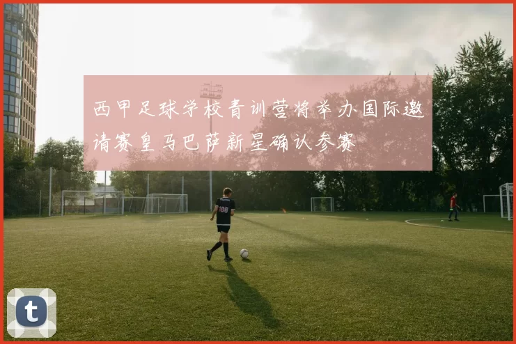 西甲足球学校青训营将举办国际邀请赛皇马巴萨新星确认参赛