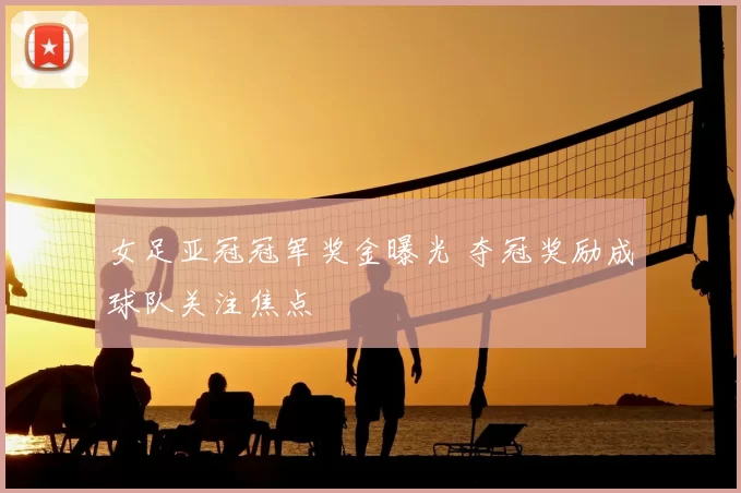女足亚冠冠军奖金曝光 夺冠奖励成球队关注焦点