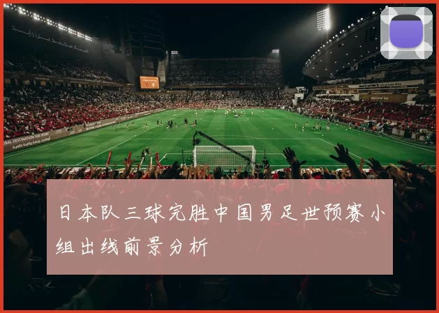 日本队三球完胜中国男足世预赛小组出线前景分析