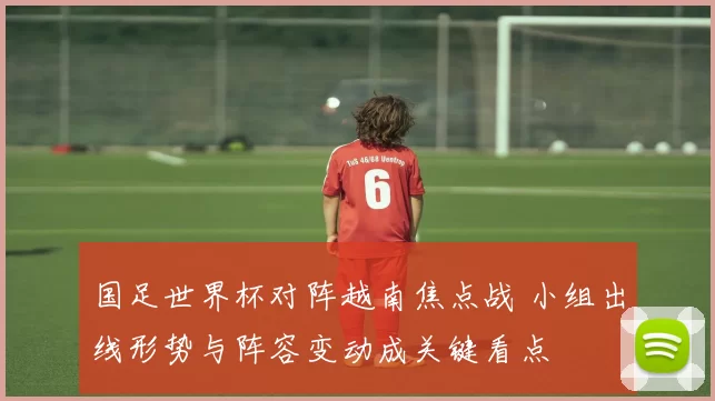 国足世界杯对阵越南焦点战 小组出线形势与阵容变动成关键看点