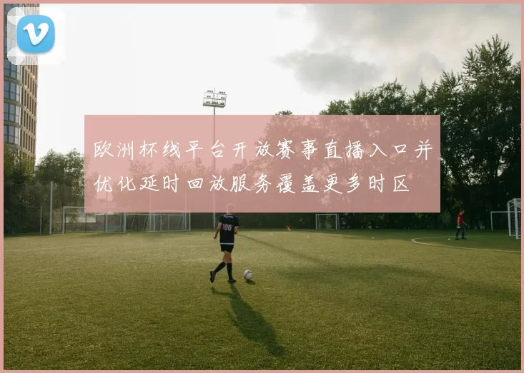欧洲杯线平台开放赛事直播入口并优化延时回放服务覆盖更多时区