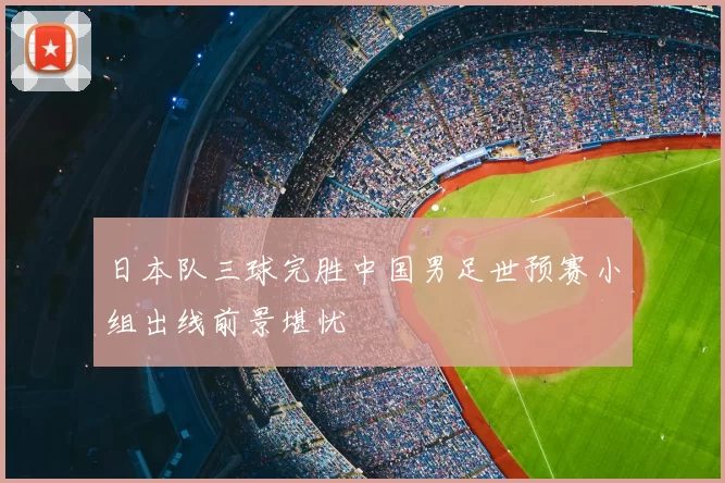 日本队三球完胜中国男足世预赛小组出线前景堪忧