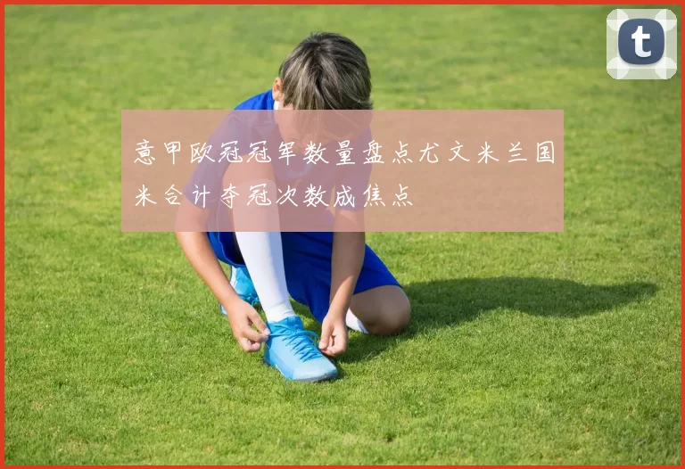 意甲欧冠冠军数量盘点尤文米兰国米合计夺冠次数成焦点