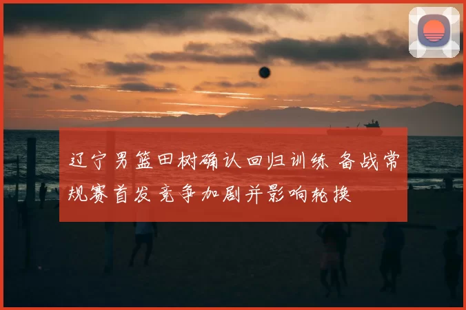 辽宁男篮田树确认回归训练 备战常规赛首发竞争加剧并影响轮换