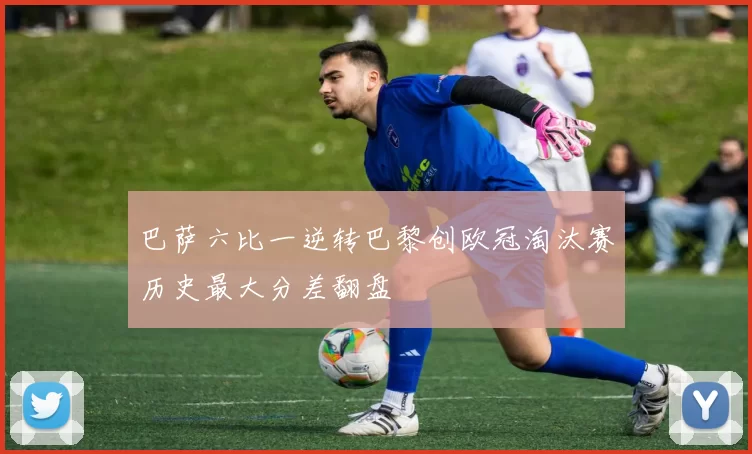 巴萨六比一逆转巴黎创欧冠淘汰赛历史最大分差翻盘