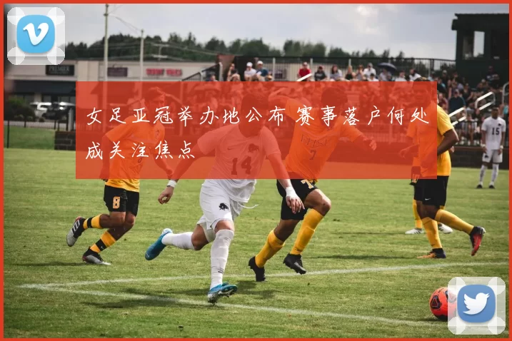 女足亚冠举办地公布 赛事落户何处成关注焦点