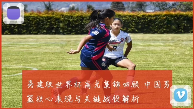 易建联世界杯高光集锦回顾 中国男篮核心表现与关键战役解析