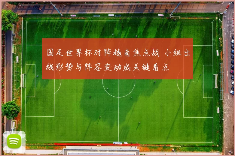 国足世界杯对阵越南焦点战 小组出线形势与阵容变动成关键看点