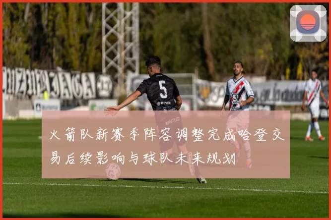 火箭队新赛季阵容调整完成哈登交易后续影响与球队未来规划