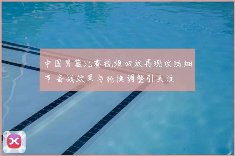 中国男篮比赛视频回放再现攻防细节 备战效果与轮换调整引关注