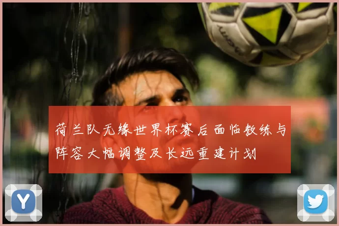 荷兰队无缘世界杯赛后面临教练与阵容大幅调整及长远重建计划