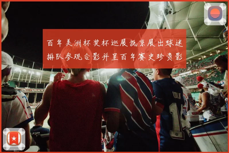 百年美洲杯奖杯巡展抵京展出球迷排队参观合影并呈百年赛史珍贵影像