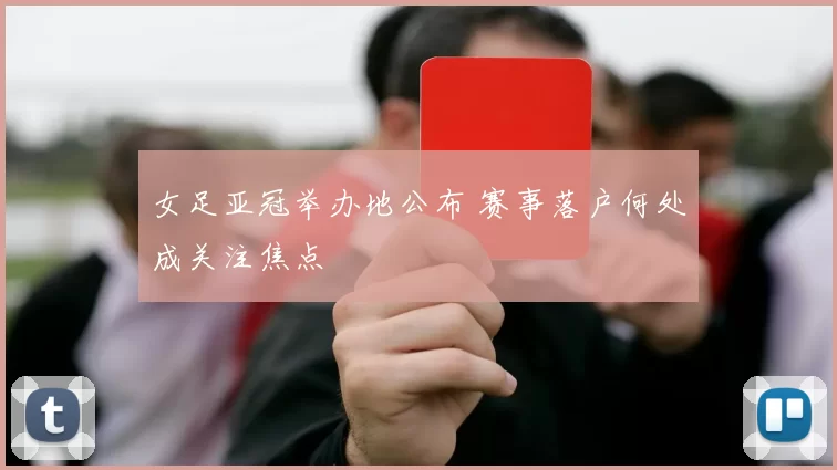 女足亚冠举办地公布 赛事落户何处成关注焦点