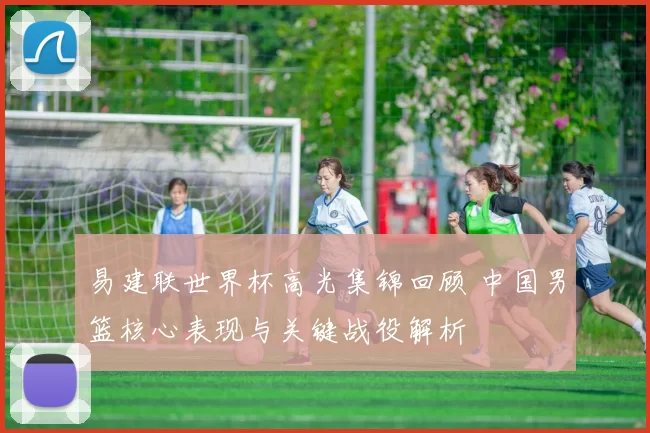 易建联世界杯高光集锦回顾 中国男篮核心表现与关键战役解析