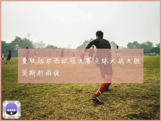 曼联切尔西欧冠决赛点球大战决胜莫斯科雨夜