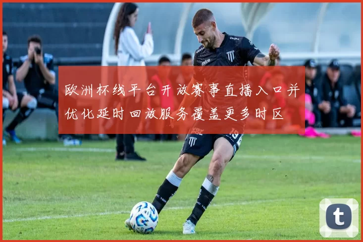 欧洲杯线平台开放赛事直播入口并优化延时回放服务覆盖更多时区