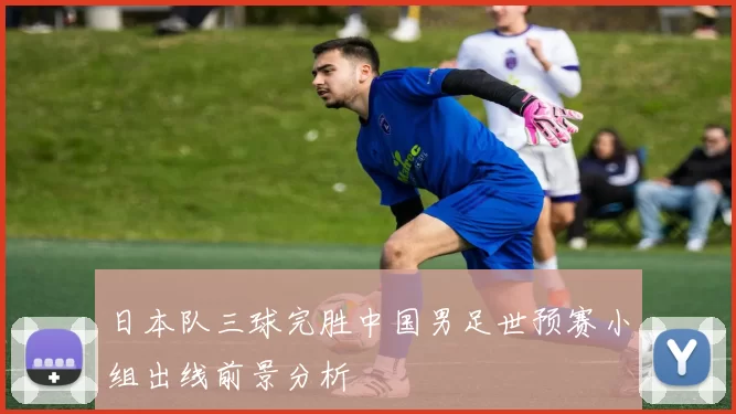 日本队三球完胜中国男足世预赛小组出线前景分析