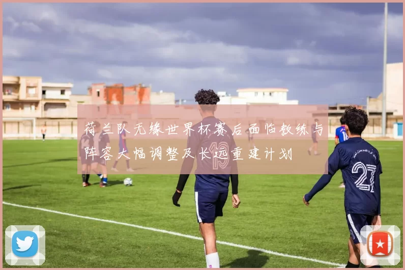 荷兰队无缘世界杯赛后面临教练与阵容大幅调整及长远重建计划