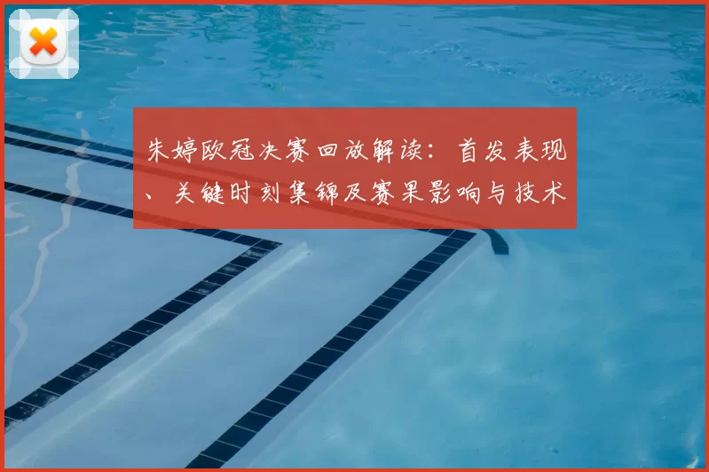 朱婷欧冠决赛回放解读：首发表现、关键时刻集锦及赛果影响与技术细节