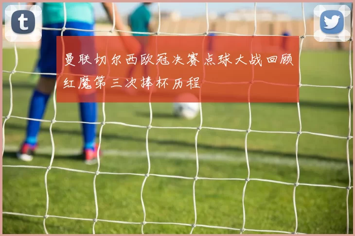 曼联切尔西欧冠决赛点球大战回顾红魔第三次捧杯历程